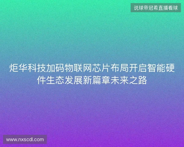 炬华科技加码物联网芯片布局开启智能硬件生态发展新篇章未来之路